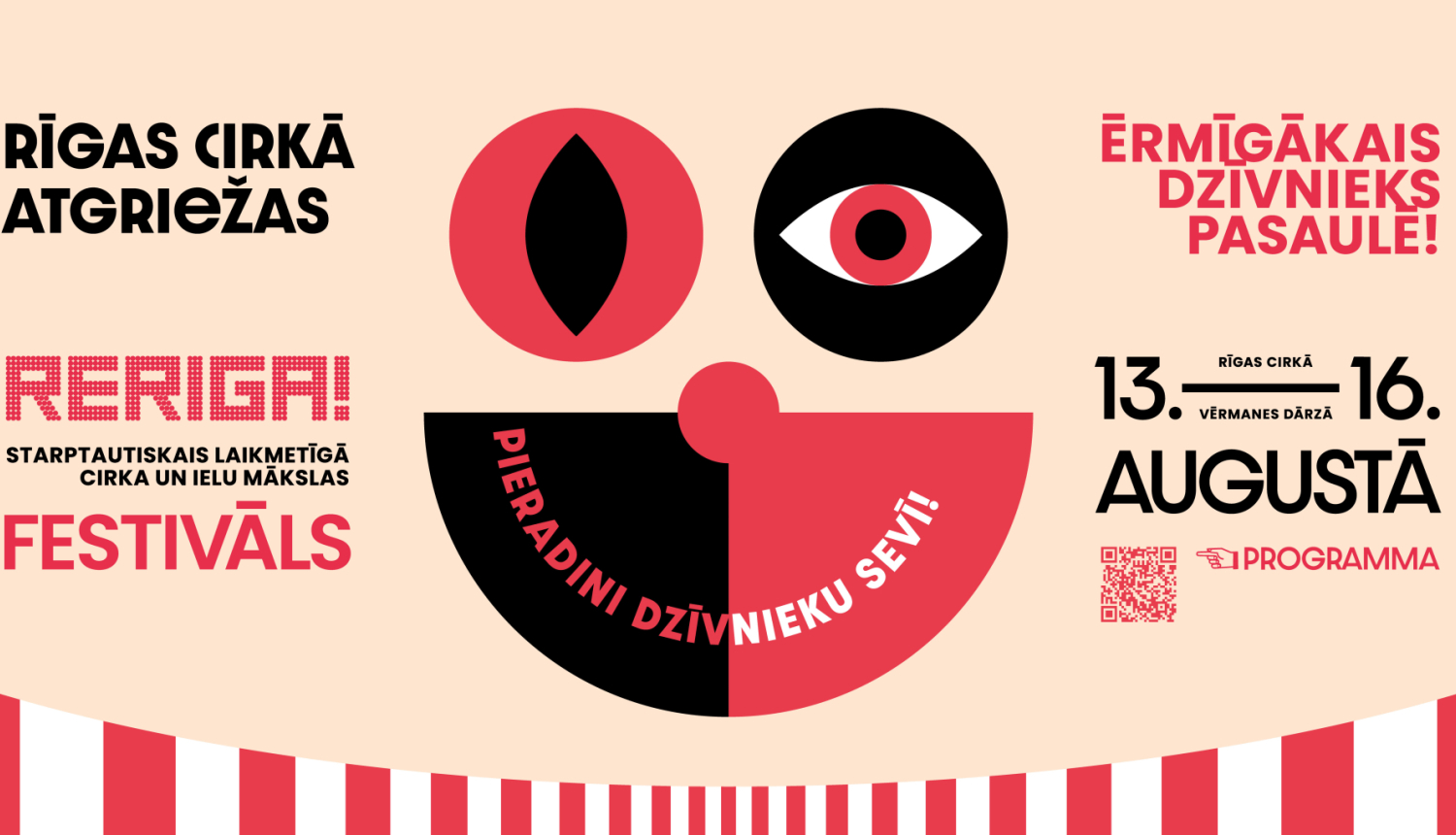 Starptautiskā laikmetīgā cirka un ielu mākslas festivāls RE RĪGA! afiša ar stilizētu klauna sejas zīmējumu un programmas QR kodu. Uzraksti: RĪGAS CIRKĀ ATGRIEŽAS - RERIGA! - STARPTAUTISKAIS LAIMETĪGA CIRKA UN IELU MĀKSLAS FESTIVĀS - PIERADINI DZĪVNIEKU SEVĪ! - ĒRMĪGĀKAIS DZĪVNIEKS PASAULĒ - 13.-16. AUGUSTĀ - RĪGAS CIRKĀ - VĒRMANES DĀRZĀ - PROGRAMMA